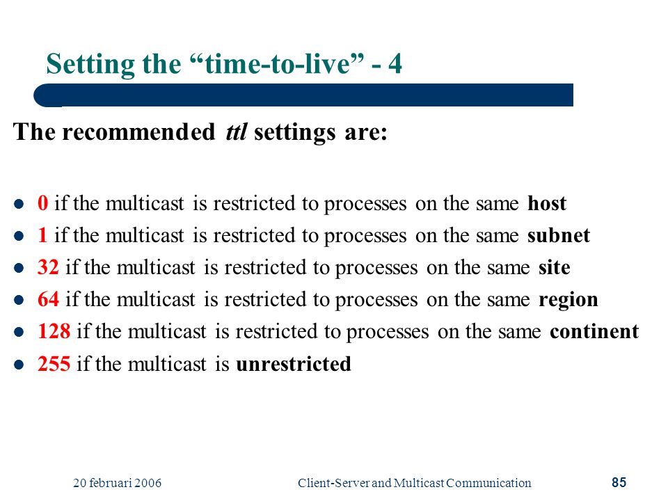 20 februari 2006Client-Server and Multicast Communication85 Setting the time-to-live - 4 The recommended ttl settings are: 0 if the multicast is restricted to processes on the same host 1 if the multicast is restricted to processes on the same subnet 32 if the multicast is restricted to processes on the same site 64 if the multicast is restricted to processes on the same region 128 if the multicast is restricted to processes on the same continent 255 if the multicast is unrestricted