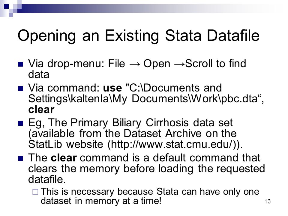 13 Opening an Existing Stata Datafile Via drop-menu: File → Open →Scroll to find data Via command: use C:\Documents and Settings\kaltenla\My Documents\Work\pbc.dta , clear Eg, The Primary Biliary Cirrhosis data set (available from the Dataset Archive on the StatLib website (
