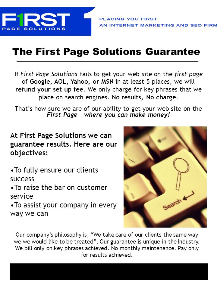 The First Page Solutions Guarantee If First Page Solutions fails to get your web site on the first page of Google, AOL, Yahoo, or MSN in at least 5 places, we will refund your set up fee.