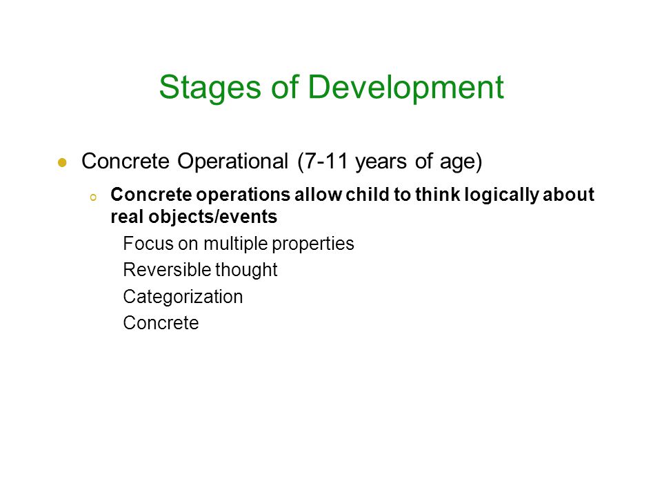 Stages of Development Concrete Operational (7-11 years of age) o Concrete operations allow child to think logically about real objects/events Focus on multiple properties Reversible thought Categorization Concrete