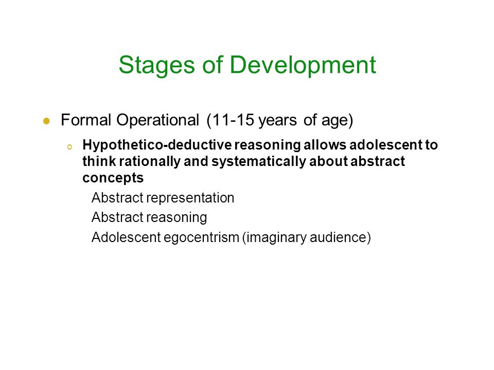 Stages of Development Formal Operational (11-15 years of age) o Hypothetico-deductive reasoning allows adolescent to think rationally and systematically about abstract concepts Abstract representation Abstract reasoning Adolescent egocentrism (imaginary audience)