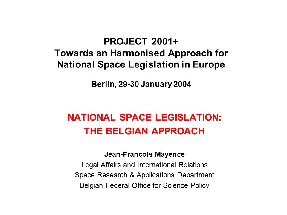 PROJECT Towards an Harmonised Approach for National Space Legislation in Europe Berlin, January 2004 NATIONAL SPACE LEGISLATION: THE BELGIAN APPROACH Jean-François Mayence Legal Affairs and International Relations Space Research & Applications Department Belgian Federal Office for Science Policy
