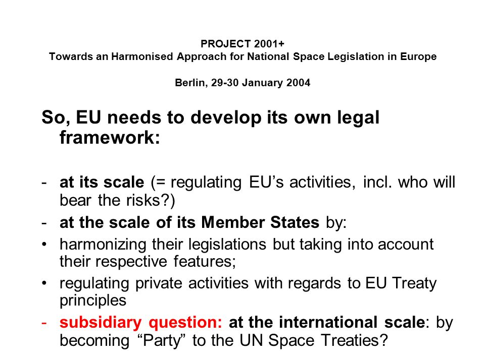 PROJECT Towards an Harmonised Approach for National Space Legislation in Europe Berlin, January 2004 So, EU needs to develop its own legal framework: -at its scale (= regulating EU’s activities, incl.