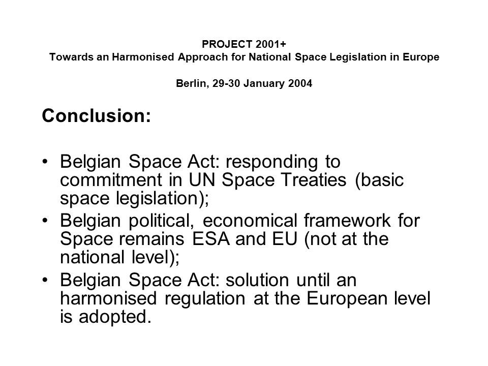 PROJECT Towards an Harmonised Approach for National Space Legislation in Europe Berlin, January 2004 Conclusion: Belgian Space Act: responding to commitment in UN Space Treaties (basic space legislation); Belgian political, economical framework for Space remains ESA and EU (not at the national level); Belgian Space Act: solution until an harmonised regulation at the European level is adopted.