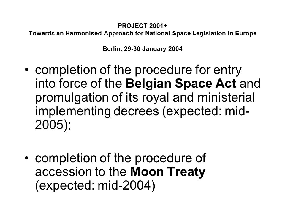 PROJECT Towards an Harmonised Approach for National Space Legislation in Europe Berlin, January 2004 completion of the procedure for entry into force of the Belgian Space Act and promulgation of its royal and ministerial implementing decrees (expected: mid- 2005); completion of the procedure of accession to the Moon Treaty (expected: mid-2004)