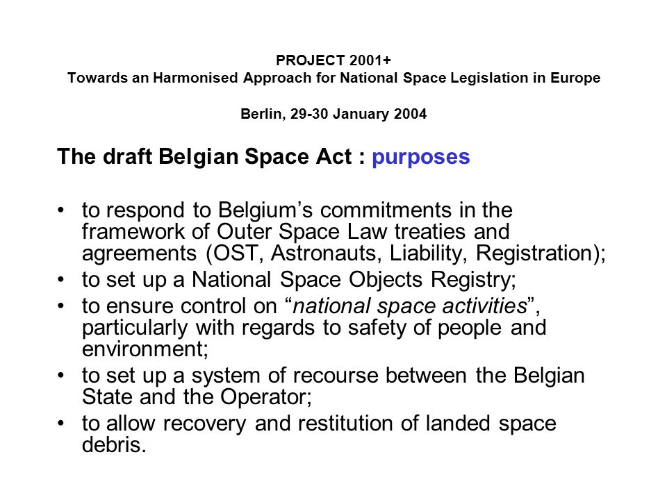 PROJECT Towards an Harmonised Approach for National Space Legislation in Europe Berlin, January 2004 The draft Belgian Space Act : purposes to respond to Belgium’s commitments in the framework of Outer Space Law treaties and agreements (OST, Astronauts, Liability, Registration); to set up a National Space Objects Registry; to ensure control on national space activities , particularly with regards to safety of people and environment; to set up a system of recourse between the Belgian State and the Operator; to allow recovery and restitution of landed space debris.