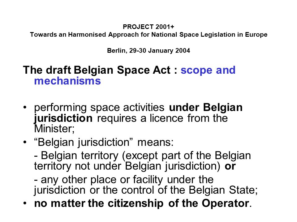 PROJECT Towards an Harmonised Approach for National Space Legislation in Europe Berlin, January 2004 The draft Belgian Space Act : scope and mechanisms performing space activities under Belgian jurisdiction requires a licence from the Minister; Belgian jurisdiction means: - Belgian territory (except part of the Belgian territory not under Belgian jurisdiction) or - any other place or facility under the jurisdiction or the control of the Belgian State; no matter the citizenship of the Operator.