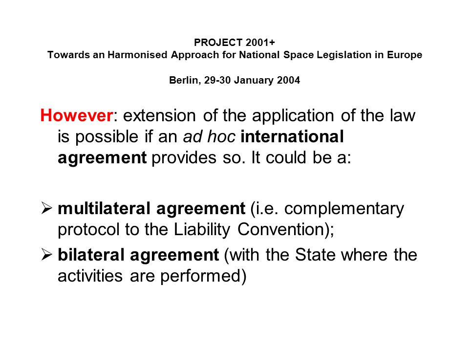 PROJECT Towards an Harmonised Approach for National Space Legislation in Europe Berlin, January 2004 However: extension of the application of the law is possible if an ad hoc international agreement provides so.