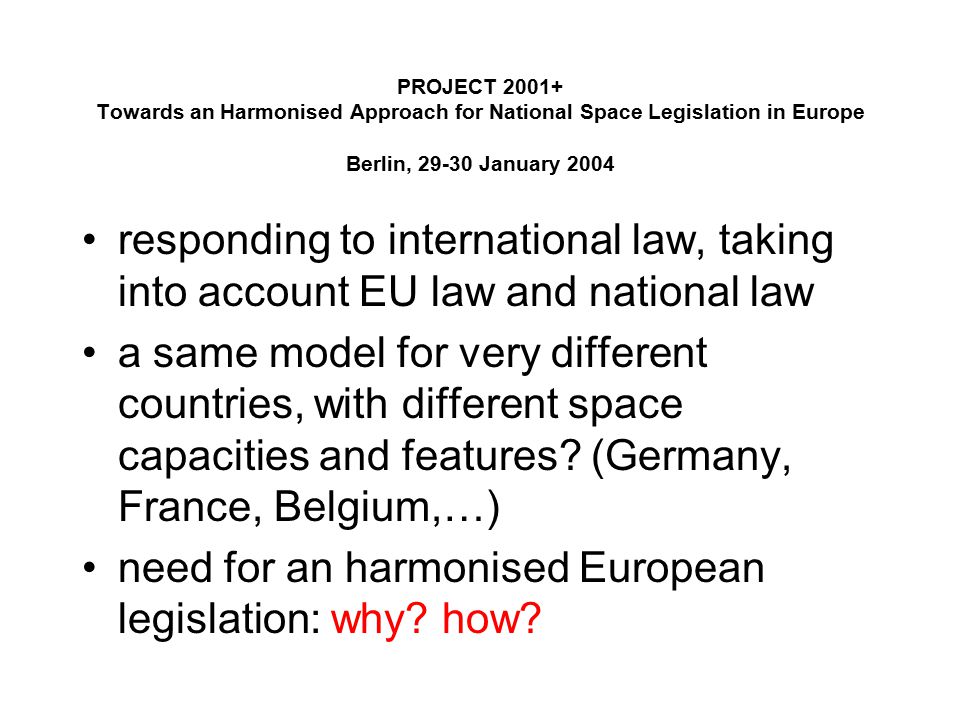 PROJECT Towards an Harmonised Approach for National Space Legislation in Europe Berlin, January 2004 responding to international law, taking into account EU law and national law a same model for very different countries, with different space capacities and features.
