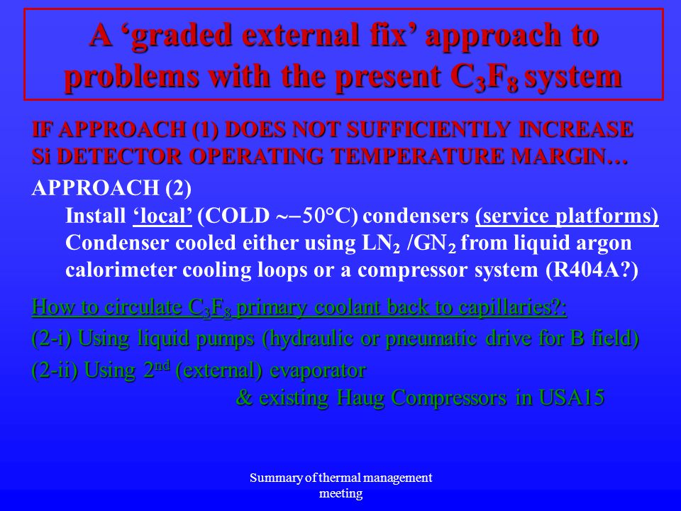 Summary of thermal management meeting A ‘graded external fix’ approach to problems with the present C 3 F 8 system IF APPROACH (1) DOES NOT SUFFICIENTLY INCREASE Si DETECTOR OPERATING TEMPERATURE MARGIN… APPROACH (2) Install ‘local’ (COLD  C) condensers (service platforms) Condenser cooled either using LN 2 /G    from liquid argon calorimeter cooling loops or a compressor system (R404A ) How to circulate C 3 F 8 primary coolant back to capillaries : (2-i) Using liquid pumps (hydraulic or pneumatic drive for B field) (2-ii) Using 2 nd (external) evaporator & existing Haug Compressors in USA15