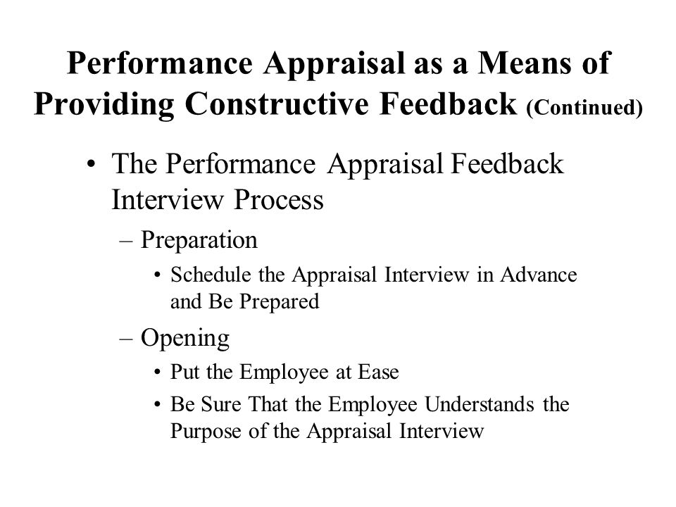 Performance Appraisal as a Means of Providing Constructive Feedback (Continued) The Performance Appraisal Feedback Interview Process –Preparation Schedule the Appraisal Interview in Advance and Be Prepared –Opening Put the Employee at Ease Be Sure That the Employee Understands the Purpose of the Appraisal Interview