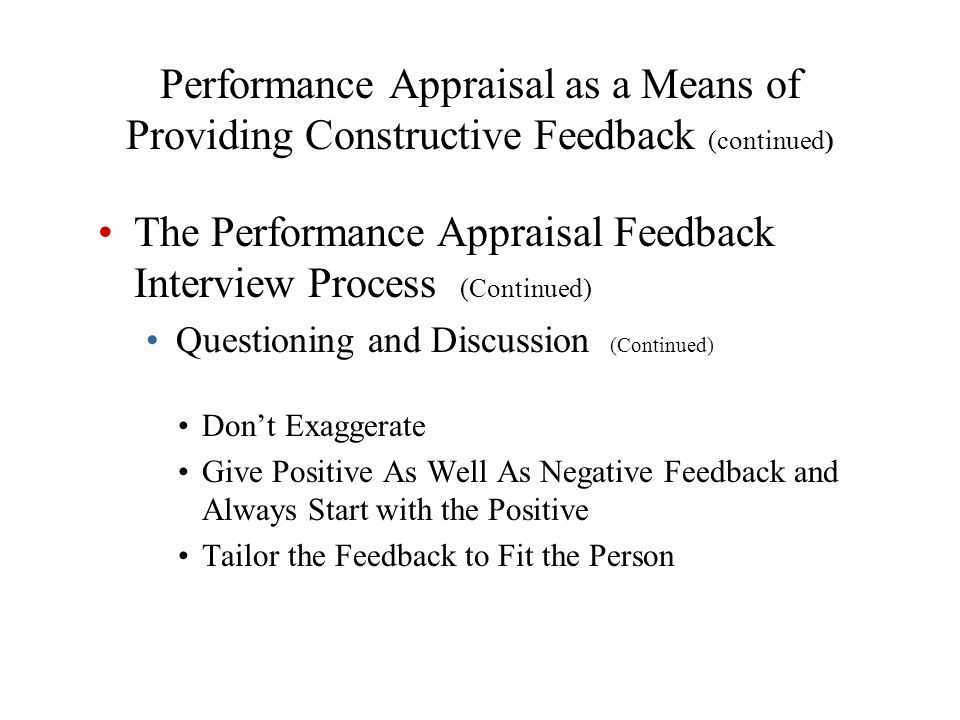 Don’t Exaggerate Give Positive As Well As Negative Feedback and Always Start with the Positive Tailor the Feedback to Fit the Person Performance Appraisal as a Means of Providing Constructive Feedback (continued) The Performance Appraisal Feedback Interview Process (Continued) Questioning and Discussion (Continued)