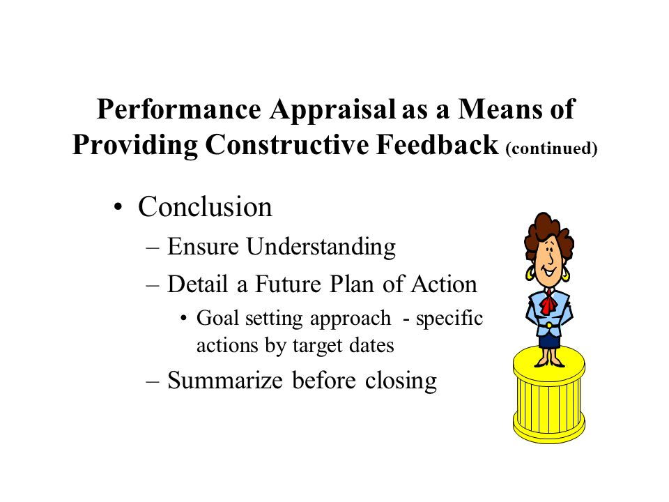 Performance Appraisal as a Means of Providing Constructive Feedback (continued) Conclusion –Ensure Understanding –Detail a Future Plan of Action Goal setting approach - specific actions by target dates –Summarize before closing