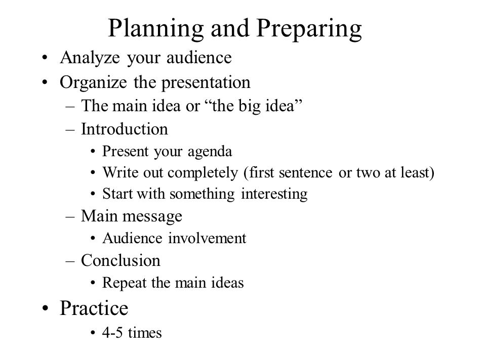 Planning and Preparing Analyze your audience Organize the presentation –The main idea or the big idea –Introduction Present your agenda Write out completely (first sentence or two at least) Start with something interesting –Main message Audience involvement –Conclusion Repeat the main ideas Practice 4-5 times