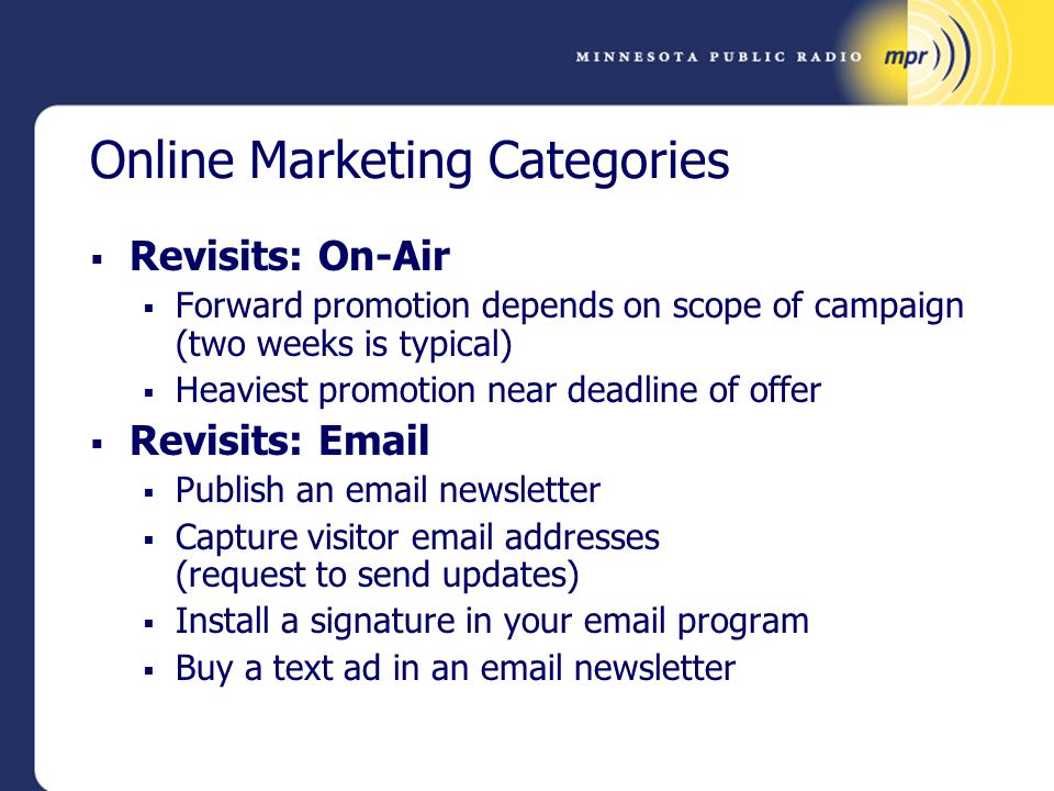 Online Marketing Categories  Revisits: On-Air  Forward promotion depends on scope of campaign (two weeks is typical)  Heaviest promotion near deadline of offer  Revisits:   Publish an  newsletter  Capture visitor  addresses (request to send updates)  Install a signature in your  program  Buy a text ad in an  newsletter