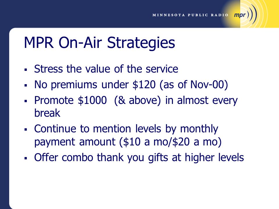 MPR On-Air Strategies  Stress the value of the service  No premiums under $120 (as of Nov-00)  Promote $1000 (& above) in almost every break  Continue to mention levels by monthly payment amount ($10 a mo/$20 a mo)  Offer combo thank you gifts at higher levels