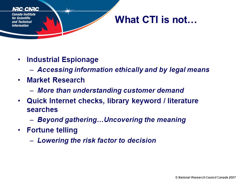© National Research Council Canada 2007 What CTI is not… Industrial Espionage –Accessing information ethically and by legal means Market Research –More than understanding customer demand Quick Internet checks, library keyword / literature searches –Beyond gathering…Uncovering the meaning Fortune telling –Lowering the risk factor to decision
