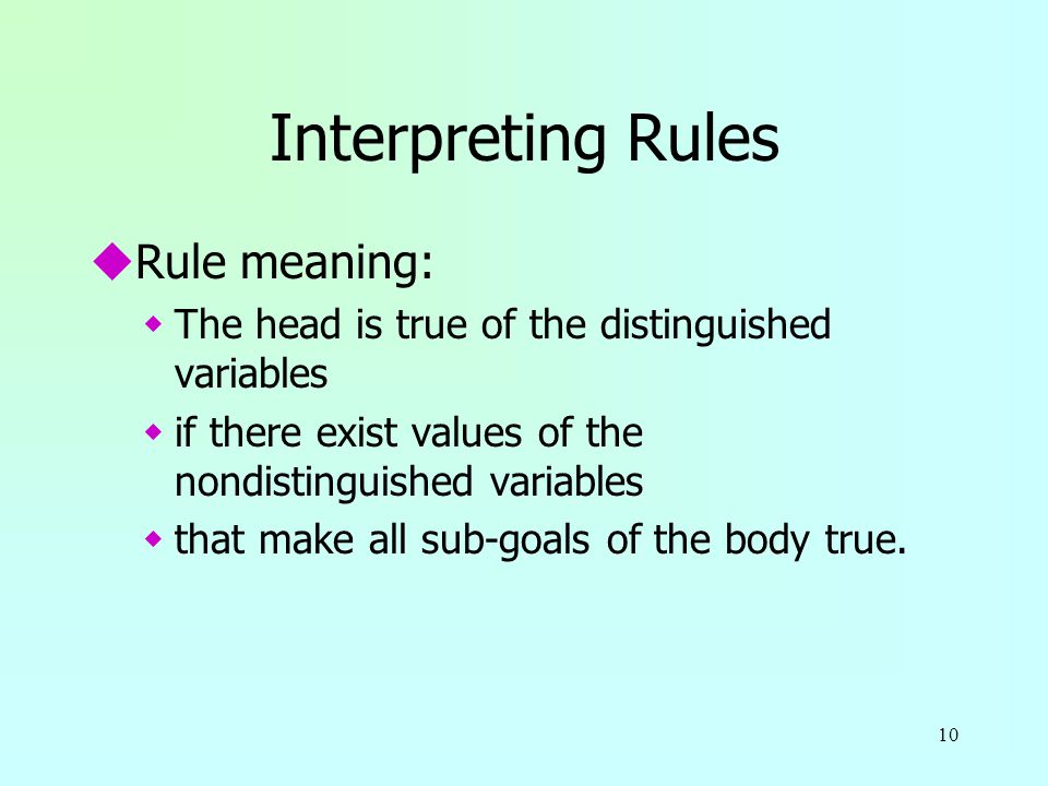 10 Interpreting Rules uRule meaning: wThe head is true of the distinguished variables wif there exist values of the nondistinguished variables wthat make all sub-goals of the body true.