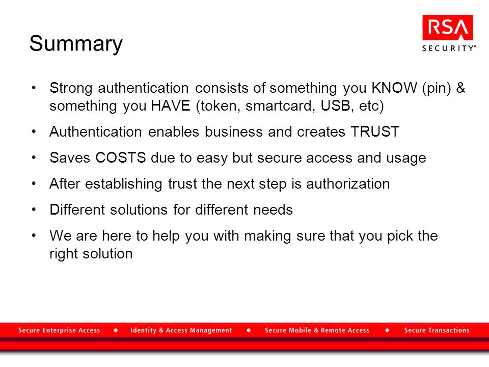 Summary Strong authentication consists of something you KNOW (pin) & something you HAVE (token, smartcard, USB, etc) Authentication enables business and creates TRUST Saves COSTS due to easy but secure access and usage After establishing trust the next step is authorization Different solutions for different needs We are here to help you with making sure that you pick the right solution