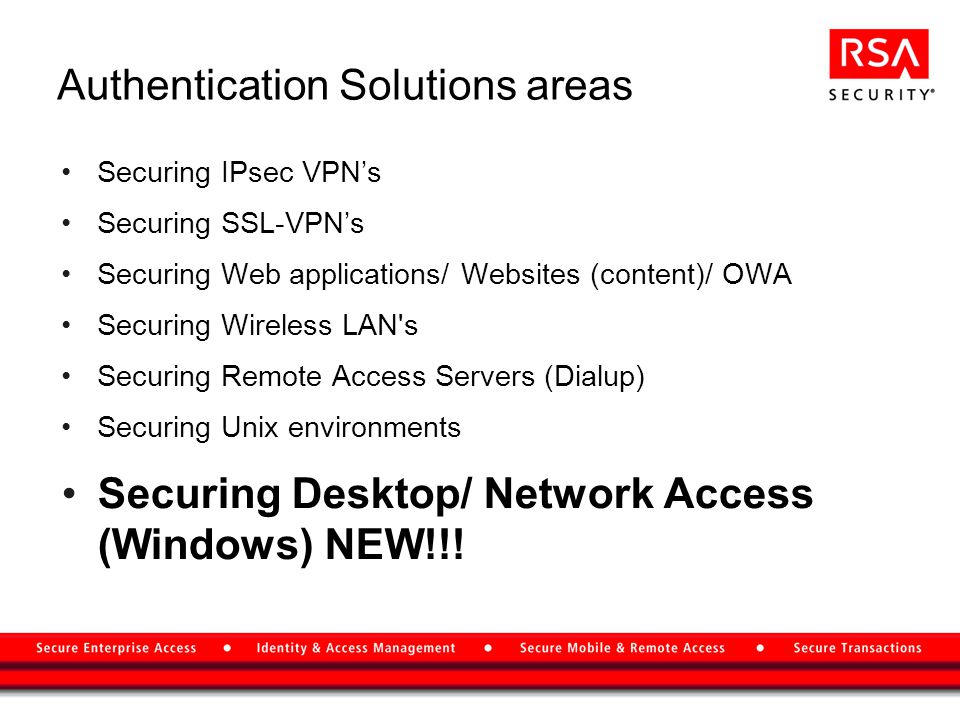 Authentication Solutions areas Securing IPsec VPN’s Securing SSL-VPN’s Securing Web applications/ Websites (content)/ OWA Securing Wireless LAN s Securing Remote Access Servers (Dialup) Securing Unix environments Securing Desktop/ Network Access (Windows) NEW!!!
