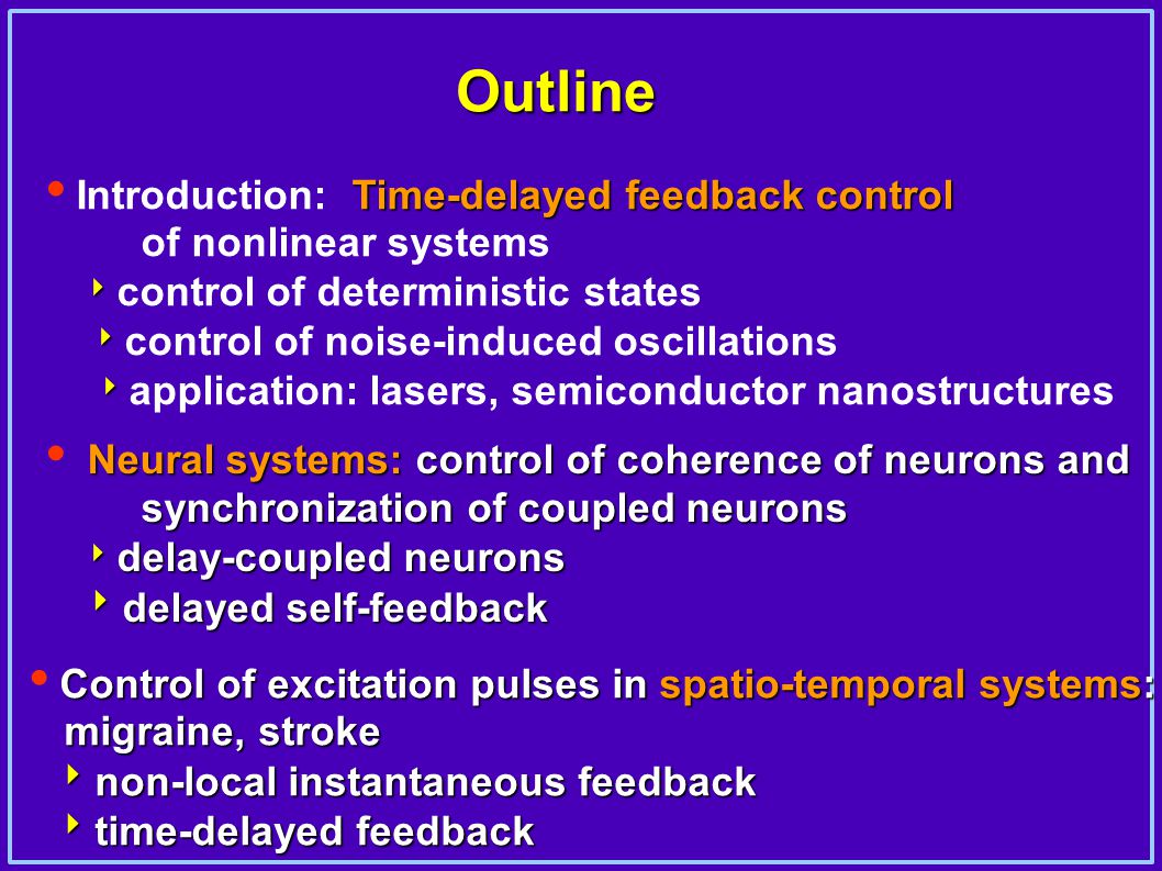 Outline Time-delayed feedback control  Introduction: Time-delayed feedback control of nonlinear systems   control of deterministic states   control of noise-induced oscillations   application: lasers, semiconductor nanostructures Neural systems: control of coherence of neurons and synchronization of coupled neurons  Neural systems: control of coherence of neurons and synchronization of coupled neurons  delay-coupled neurons  delayed self-feedback  delay-coupled neurons  delayed self-feedback Control of excitation pulses in spatio-temporal systems:  Control of excitation pulses in spatio-temporal systems: migraine, stroke migraine, stroke  non-local instantaneous feedback  non-local instantaneous feedback  time-delayed feedback  time-delayed feedback