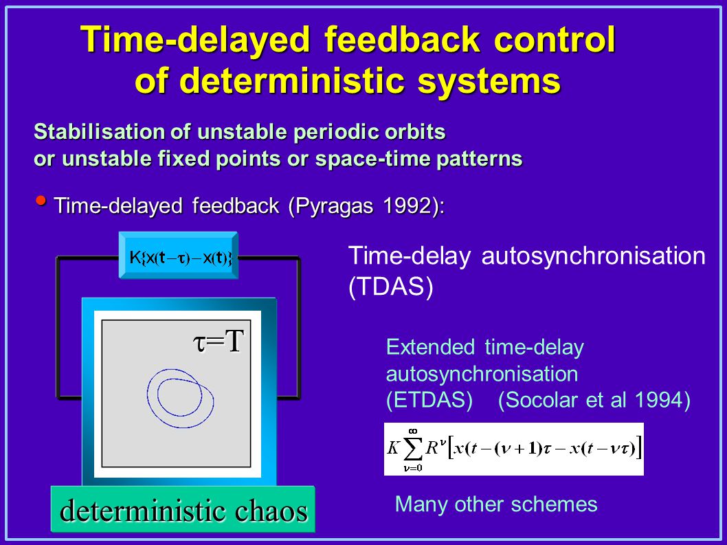 Time-delayed feedback control of deterministic systems  Time-delayed feedback (Pyragas 1992): Stabilisation of unstable periodic orbits or unstable fixed points or space-time patterns Time-delay autosynchronisation (TDAS) Extended time-delay autosynchronisation (ETDAS) (Socolar et al 1994) deterministic chaos  =T Many other schemes