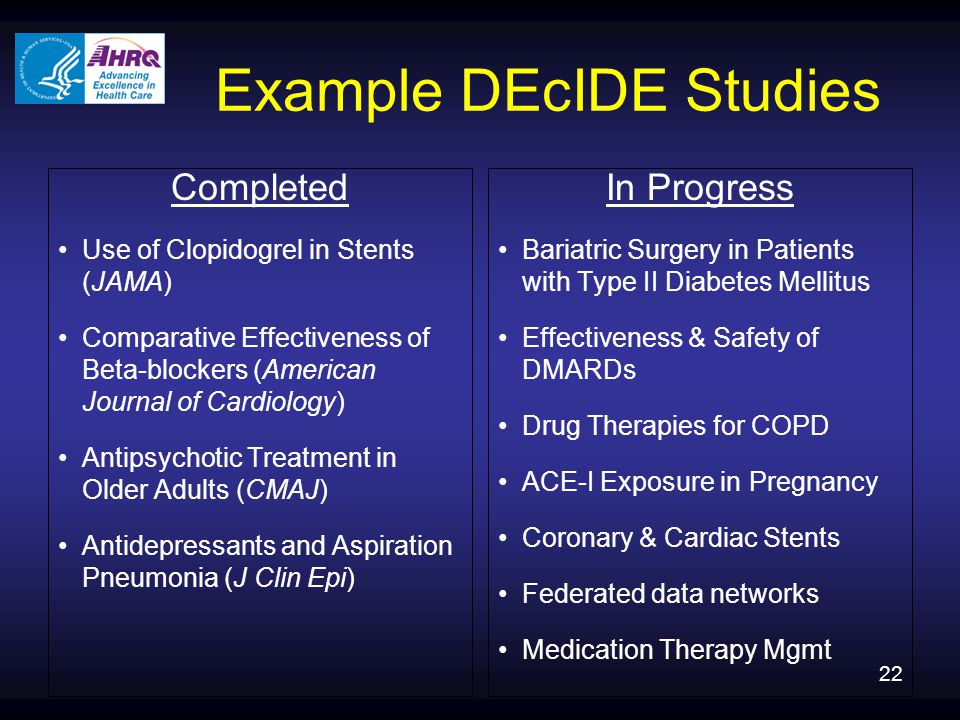 22 Example DEcIDE Studies Completed Use of Clopidogrel in Stents (JAMA) Comparative Effectiveness of Beta-blockers (American Journal of Cardiology) Antipsychotic Treatment in Older Adults (CMAJ) Antidepressants and Aspiration Pneumonia (J Clin Epi) In Progress Bariatric Surgery in Patients with Type II Diabetes Mellitus Effectiveness & Safety of DMARDs Drug Therapies for COPD ACE-I Exposure in Pregnancy Coronary & Cardiac Stents Federated data networks Medication Therapy Mgmt