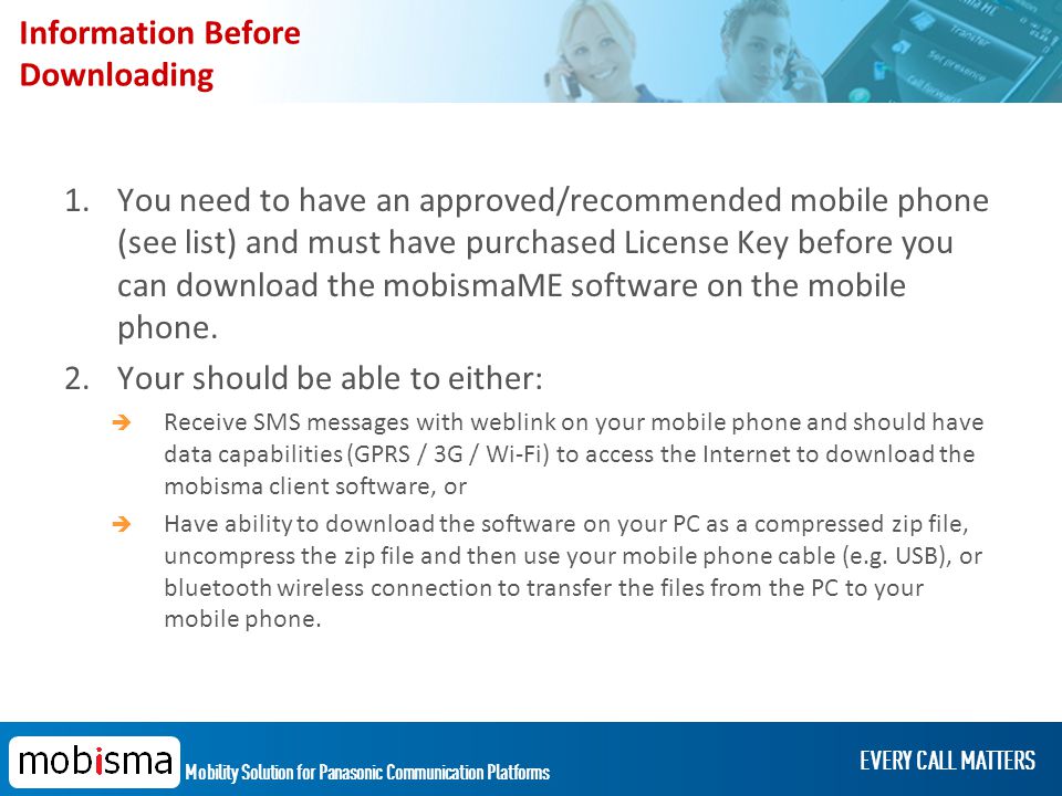 Mobility Solution for Panasonic Communication Platforms EVERY CALL MATTERS Information Before Downloading 1.You need to have an approved/recommended mobile phone (see list) and must have purchased License Key before you can download the mobismaME software on the mobile phone.