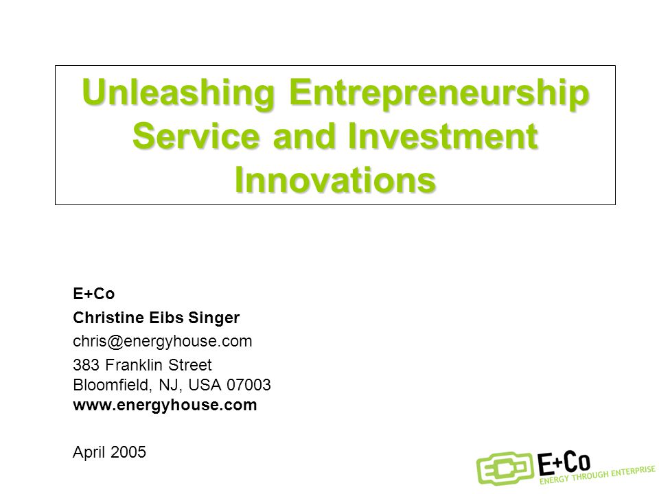Unleashing Entrepreneurship Service and Investment Innovations E+Co Christine Eibs Singer 383 Franklin Street Bloomfield, NJ, USA April 2005
