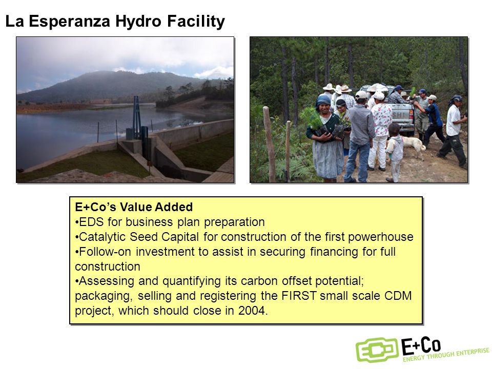 La Esperanza Hydro Facility E+Co’s Value Added EDS for business plan preparation Catalytic Seed Capital for construction of the first powerhouse Follow-on investment to assist in securing financing for full construction Assessing and quantifying its carbon offset potential; packaging, selling and registering the FIRST small scale CDM project, which should close in 2004.