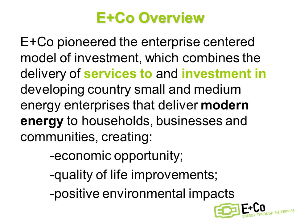 E+Co Overview E+Co pioneered the enterprise centered model of investment, which combines the delivery of services to and investment in developing country small and medium energy enterprises that deliver modern energy to households, businesses and communities, creating: -economic opportunity; -quality of life improvements; -positive environmental impacts