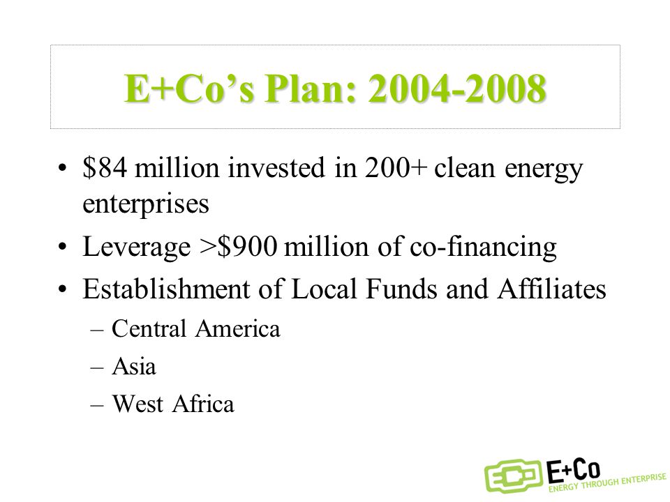 E+Co’s Plan: $84 million invested in 200+ clean energy enterprises Leverage >$900 million of co-financing Establishment of Local Funds and Affiliates –Central America –Asia –West Africa
