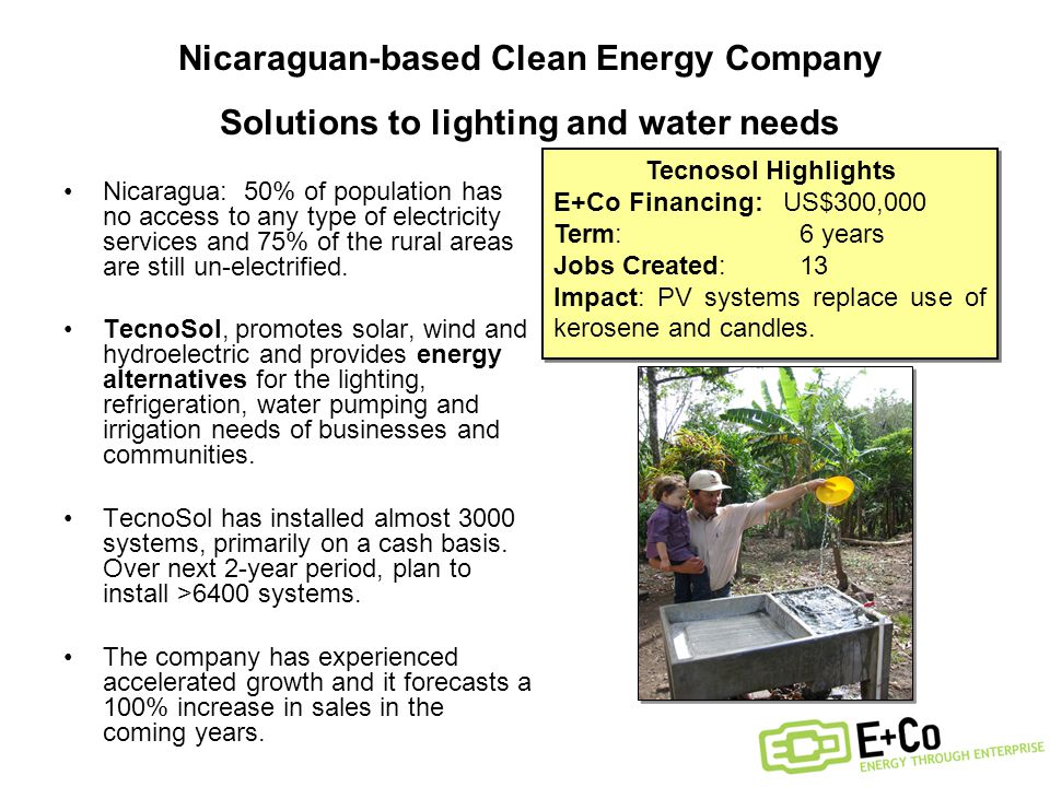 Nicaraguan-based Clean Energy Company Solutions to lighting and water needs Nicaragua: 50% of population has no access to any type of electricity services and 75% of the rural areas are still un-electrified.