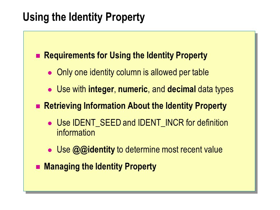Using the Identity Property Requirements for Using the Identity Property Only one identity column is allowed per table Use with integer, numeric, and decimal data types Retrieving Information About the Identity Property Use IDENT_SEED and IDENT_INCR for definition information Use to determine most recent value Managing the Identity Property