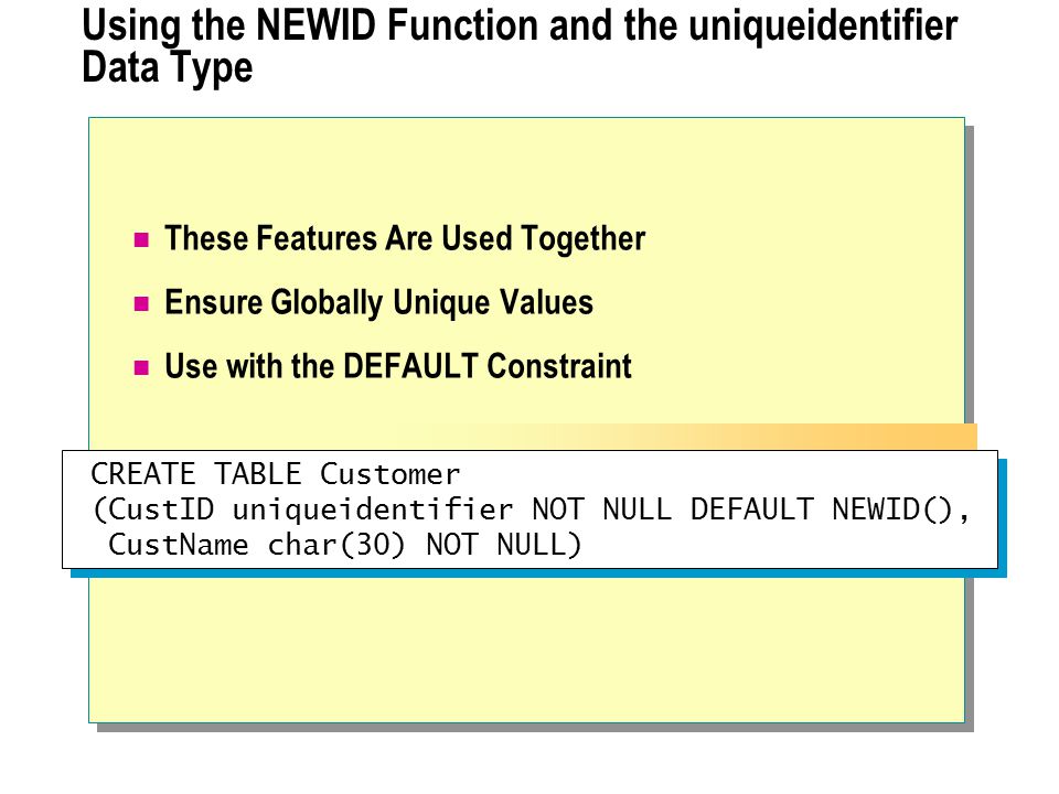 Using the NEWID Function and the uniqueidentifier Data Type These Features Are Used Together Ensure Globally Unique Values Use with the DEFAULT Constraint CREATE TABLE Customer (CustID uniqueidentifier NOT NULL DEFAULT NEWID(), CustName char(30) NOT NULL) CREATE TABLE Customer (CustID uniqueidentifier NOT NULL DEFAULT NEWID(), CustName char(30) NOT NULL)