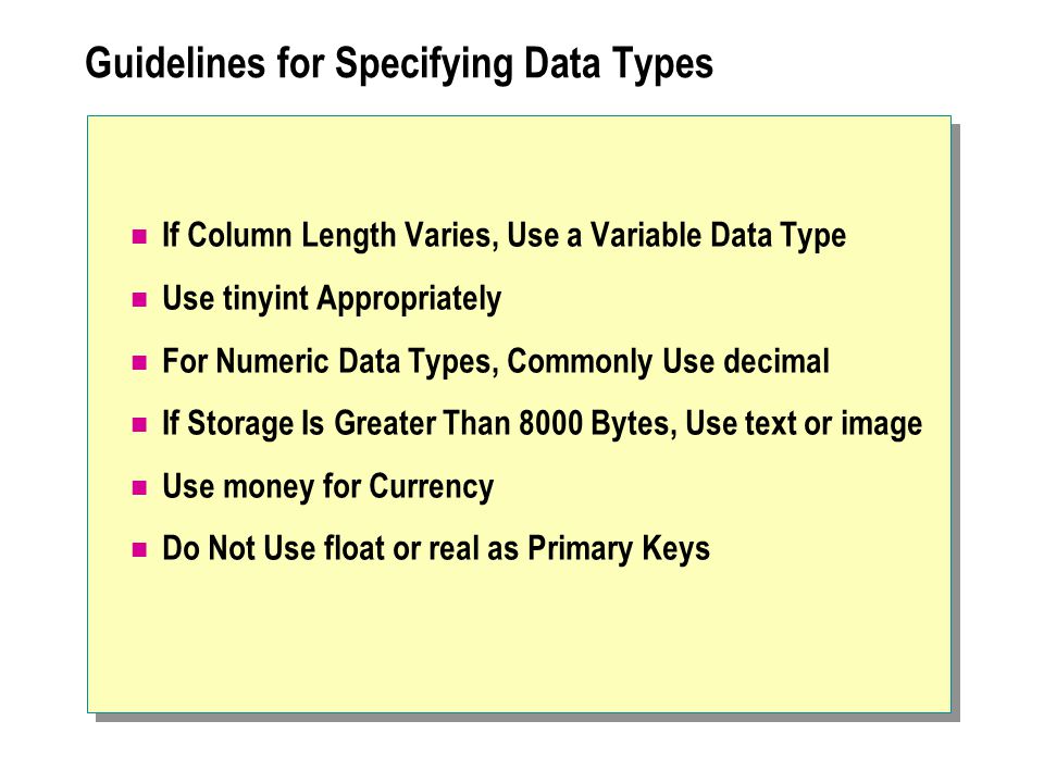 Guidelines for Specifying Data Types If Column Length Varies, Use a Variable Data Type Use tinyint Appropriately For Numeric Data Types, Commonly Use decimal If Storage Is Greater Than 8000 Bytes, Use text or image Use money for Currency Do Not Use float or real as Primary Keys