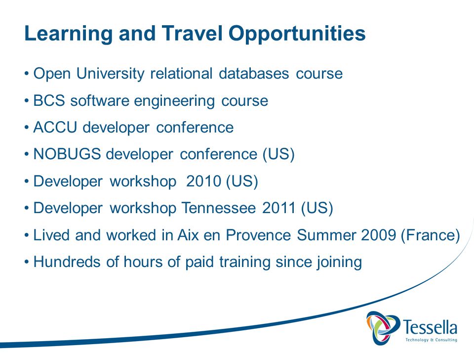 Learning and Travel Opportunities Open University relational databases course BCS software engineering course ACCU developer conference NOBUGS developer conference (US) Developer workshop 2010 (US) Developer workshop Tennessee 2011 (US) Lived and worked in Aix en Provence Summer 2009 (France) Hundreds of hours of paid training since joining