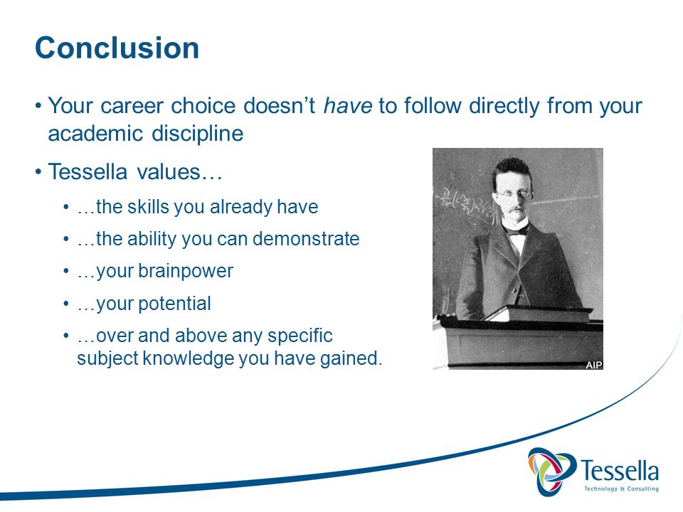 Conclusion Your career choice doesn’t have to follow directly from your academic discipline Tessella values… …the skills you already have …the ability you can demonstrate …your brainpower …your potential …over and above any specific subject knowledge you have gained.