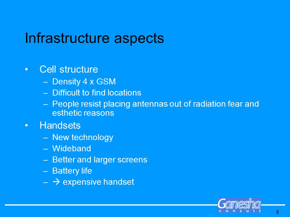 8 Infrastructure aspects Cell structure –Density 4 x GSM –Difficult to find locations –People resist placing antennas out of radiation fear and esthetic reasons Handsets –New technology –Wideband –Better and larger screens –Battery life –  expensive handset