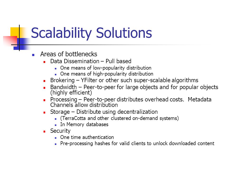 Scalability Solutions Areas of bottlenecks Data Dissemination – Pull based One means of low-popularity distribution One means of high-popularity distribution Brokering – YFilter or other such super-scalable algorithms Bandwidth – Peer-to-peer for large objects and for popular objects (highly efficient) Processing – Peer-to-peer distributes overhead costs.