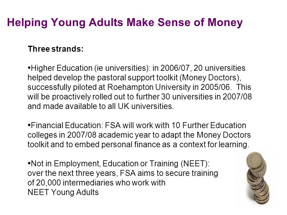 Helping Young Adults Make Sense of Money Three strands: Higher Education (ie universities): in 2006/07, 20 universities helped develop the pastoral support toolkit (Money Doctors), successfully piloted at Roehampton University in 2005/06.