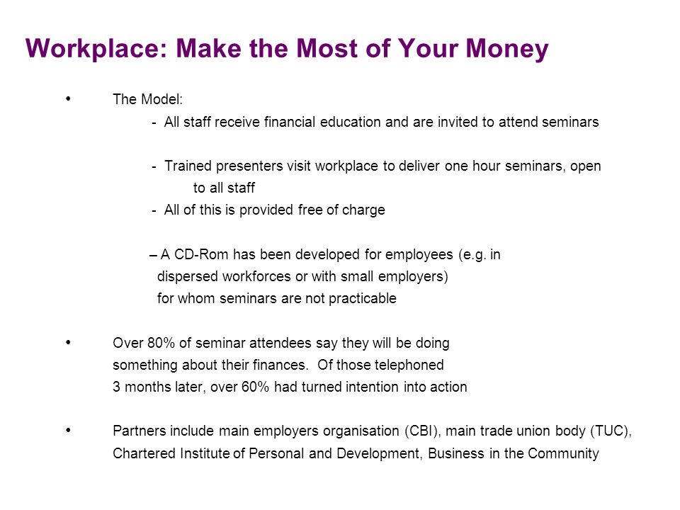 Workplace: Make the Most of Your Money The Model: - All staff receive financial education and are invited to attend seminars - Trained presenters visit workplace to deliver one hour seminars, open to all staff - All of this is provided free of charge –A CD-Rom has been developed for employees (e.g.