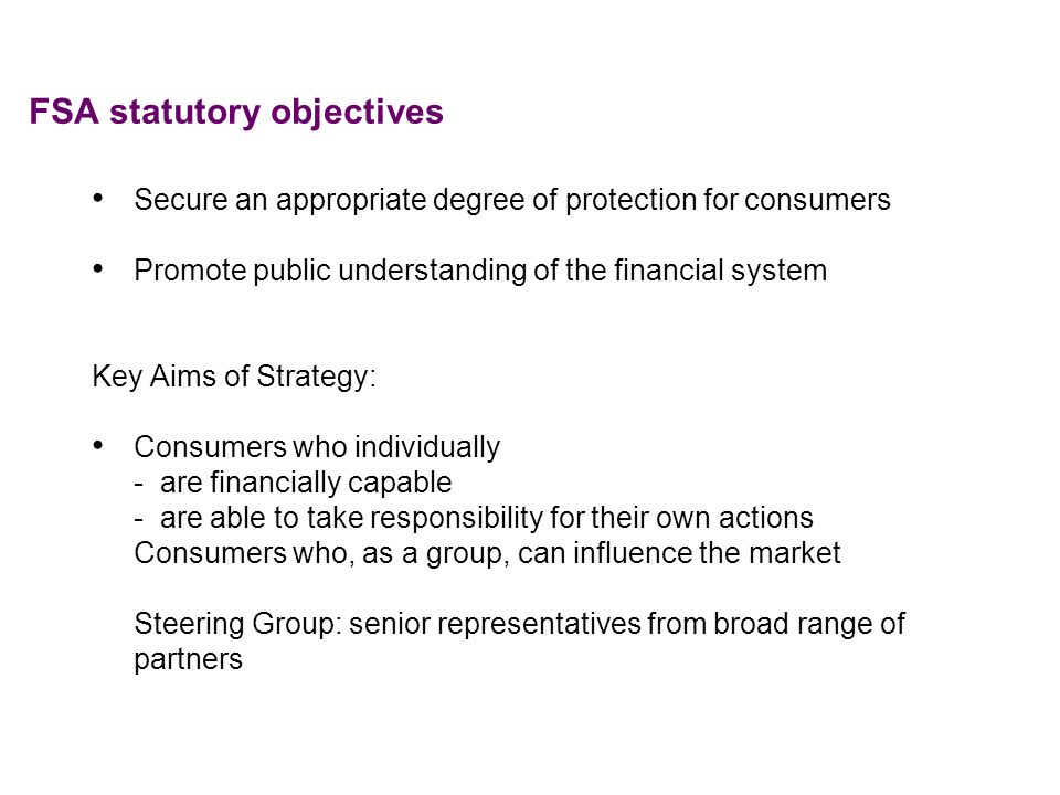 FSA statutory objectives Secure an appropriate degree of protection for consumers Promote public understanding of the financial system Key Aims of Strategy: Consumers who individually - are financially capable - are able to take responsibility for their own actions Consumers who, as a group, can influence the market Steering Group: senior representatives from broad range of partners