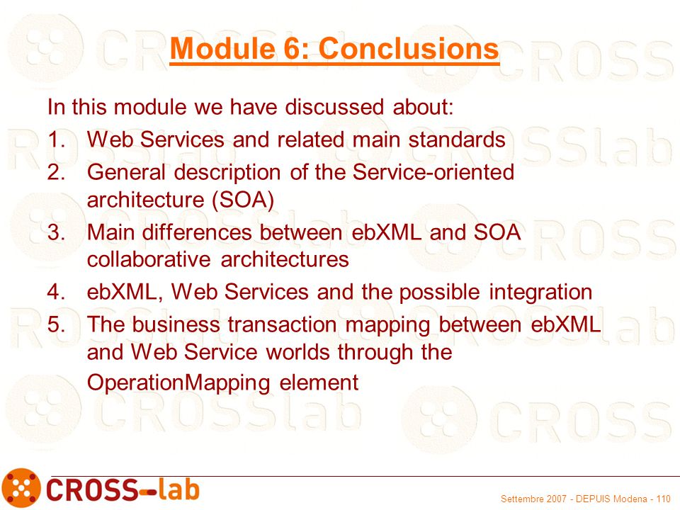 Settembre DEPUIS Modena Module 6: Conclusions In this module we have discussed about: 1.Web Services and related main standards 2.General description of the Service-oriented architecture (SOA) 3.Main differences between ebXML and SOA collaborative architectures 4.ebXML, Web Services and the possible integration 5.The business transaction mapping between ebXML and Web Service worlds through the OperationMapping element