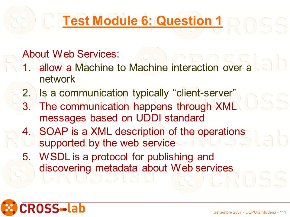 Settembre DEPUIS Modena Test Module 6: Question 1 About Web Services: 1.allow a Machine to Machine interaction over a network 2.Is a communication typically client-server 3.The communication happens through XML messages based on UDDI standard 4.SOAP is a XML description of the operations supported by the web service 5.WSDL is a protocol for publishing and discovering metadata about Web services