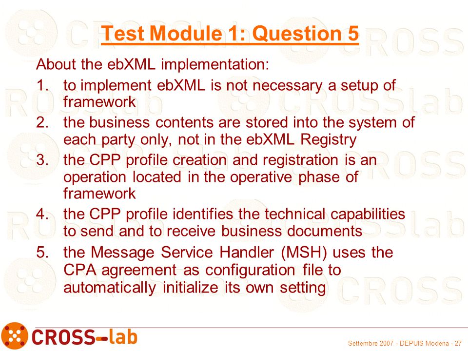 Settembre DEPUIS Modena - 27 Test Module 1: Question 5 About the ebXML implementation: 1.to implement ebXML is not necessary a setup of framework 2.the business contents are stored into the system of each party only, not in the ebXML Registry 3.the CPP profile creation and registration is an operation located in the operative phase of framework 4.the CPP profile identifies the technical capabilities to send and to receive business documents 5.the Message Service Handler (MSH) uses the CPA agreement as configuration file to automatically initialize its own setting