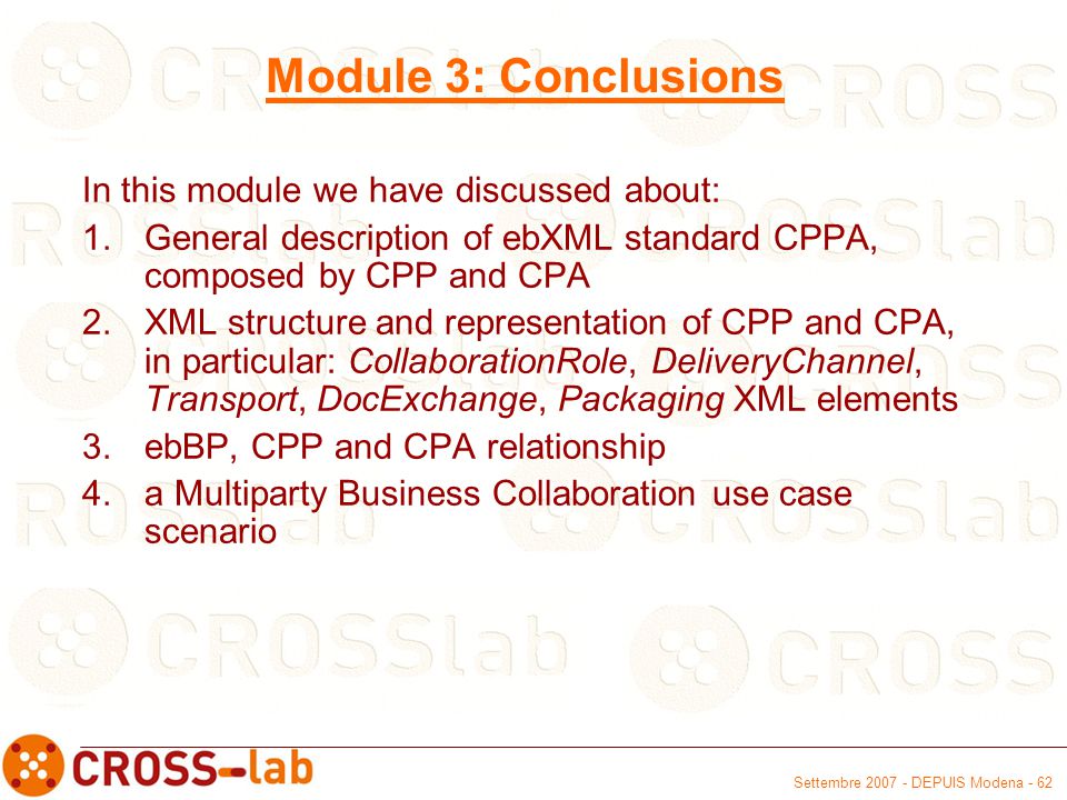 Settembre DEPUIS Modena - 62 Module 3: Conclusions In this module we have discussed about: 1.General description of ebXML standard CPPA, composed by CPP and CPA 2.XML structure and representation of CPP and CPA, in particular: CollaborationRole, DeliveryChannel, Transport, DocExchange, Packaging XML elements 3.ebBP, CPP and CPA relationship 4.a Multiparty Business Collaboration use case scenario