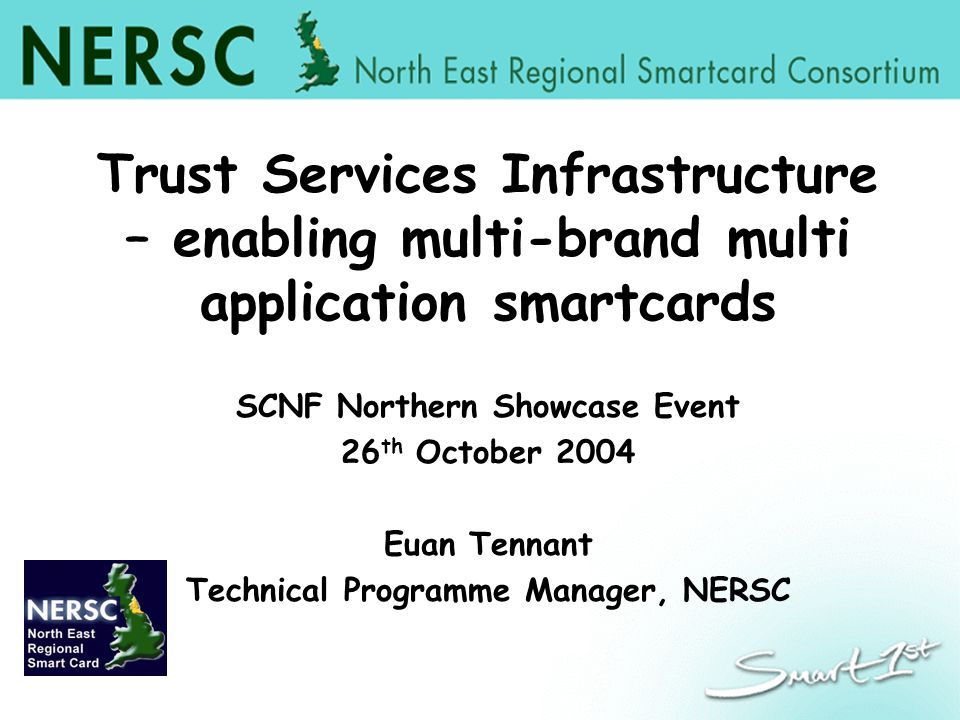 Trust Services Infrastructure – enabling multi-brand multi application smartcards SCNF Northern Showcase Event 26 th October 2004 Euan Tennant Technical Programme Manager, NERSC