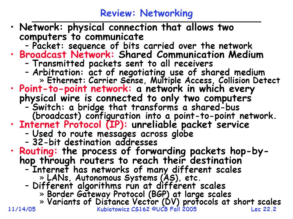 Lec /14/05Kubiatowicz CS162 ©UCB Fall 2005 Review: Networking Network: physical connection that allows two computers to communicate –Packet: sequence of bits carried over the network Broadcast Network: Shared Communication Medium –Transmitted packets sent to all receivers –Arbitration: act of negotiating use of shared medium »Ethernet: Carrier Sense, Multiple Access, Collision Detect Point-to-point network: a network in which every physical wire is connected to only two computers –Switch: a bridge that transforms a shared-bus (broadcast) configuration into a point-to-point network.