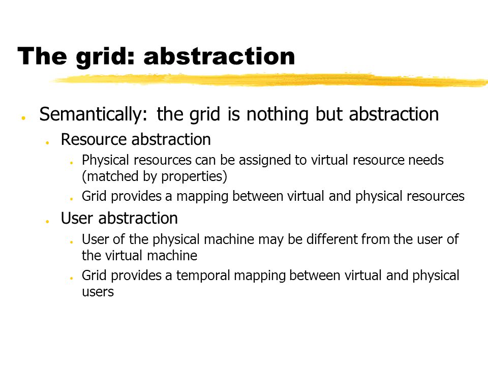 The grid: abstraction ● Semantically: the grid is nothing but abstraction ● Resource abstraction ● Physical resources can be assigned to virtual resource needs (matched by properties) ● Grid provides a mapping between virtual and physical resources ● User abstraction ● User of the physical machine may be different from the user of the virtual machine ● Grid provides a temporal mapping between virtual and physical users